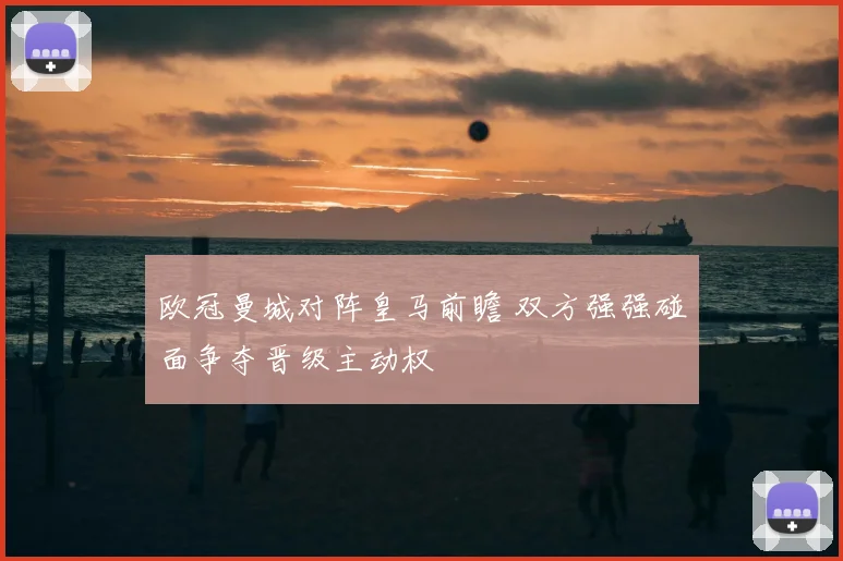 欧冠曼城对阵皇马前瞻 双方强强碰面争夺晋级主动权