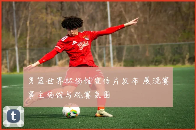 男篮世界杯场馆宣传片发布 展现赛事主场馆与观赛氛围