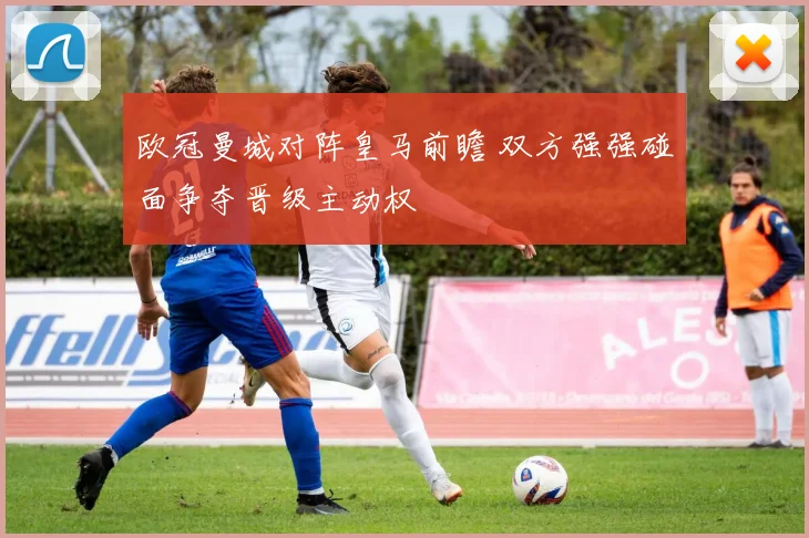 欧冠曼城对阵皇马前瞻 双方强强碰面争夺晋级主动权