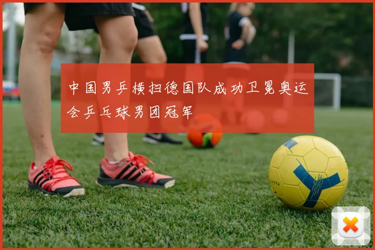 中国男乒横扫德国队成功卫冕奥运会乒乓球男团冠军
